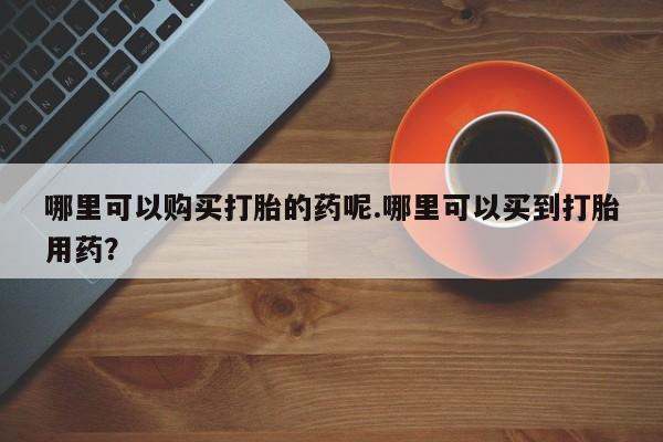 乐平私人诊所打胎药哪里可以购买打胎的药呢.哪里可以买到打胎用药？