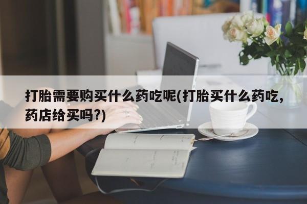 乐平私人诊所打胎药打胎需要购买什么药吃呢(打胎买什么药吃,药店给买吗?)